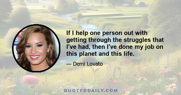 If I help one person out with getting through the struggles that I've had, then I've done my job on this planet and this life.