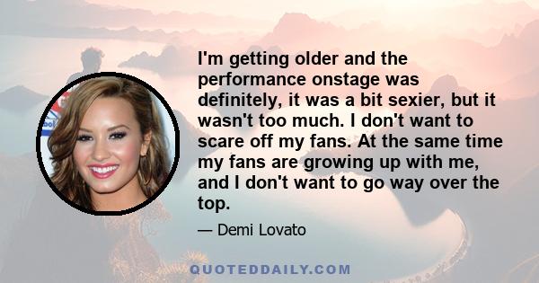 I'm getting older and the performance onstage was definitely, it was a bit sexier, but it wasn't too much. I don't want to scare off my fans. At the same time my fans are growing up with me, and I don't want to go way