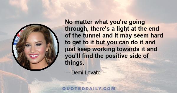 No matter what you're going through, there's a light at the end of the tunnel and it may seem hard to get to it but you can do it and just keep working towards it and you'll find the positive side of things.