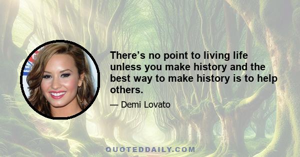 There’s no point to living life unless you make history and the best way to make history is to help others.