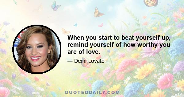 When you start to beat yourself up, remind yourself of how worthy you are of love.
