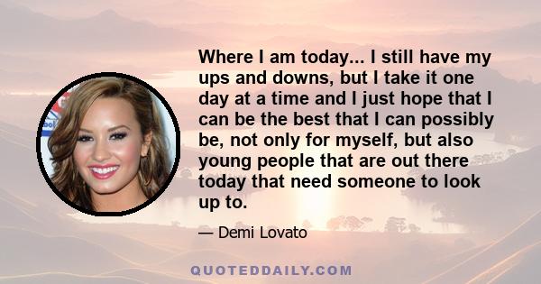 Where I am today... I still have my ups and downs, but I take it one day at a time and I just hope that I can be the best that I can possibly be, not only for myself, but also young people that are out there today that