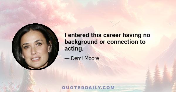 I entered this career having no background or connection to acting.