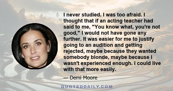 I never studied. I was too afraid. I thought that if an acting teacher had said to me, You know what, you're not good, I would not have gone any further. It was easier for me to justify going to an audition and getting