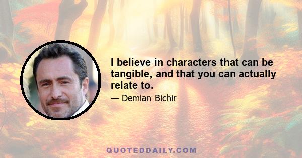 I believe in characters that can be tangible, and that you can actually relate to.