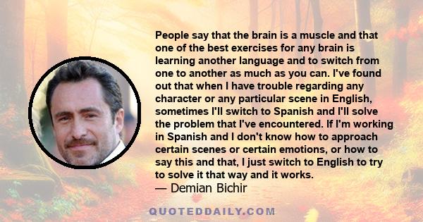 People say that the brain is a muscle and that one of the best exercises for any brain is learning another language and to switch from one to another as much as you can. I've found out that when I have trouble regarding 