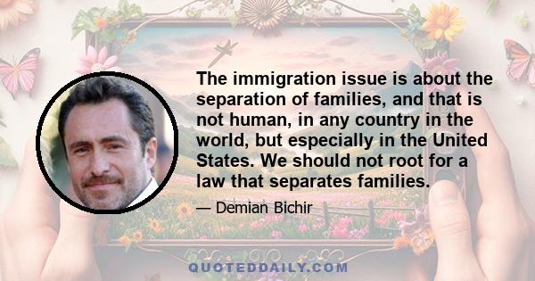 The immigration issue is about the separation of families, and that is not human, in any country in the world, but especially in the United States. We should not root for a law that separates families.