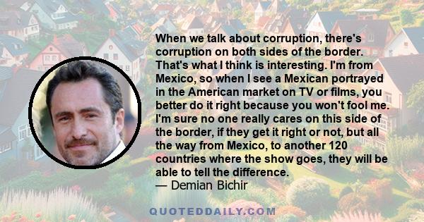 When we talk about corruption, there's corruption on both sides of the border. That's what I think is interesting. I'm from Mexico, so when I see a Mexican portrayed in the American market on TV or films, you better do