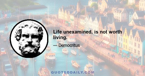 Life unexamined, is not worth living.