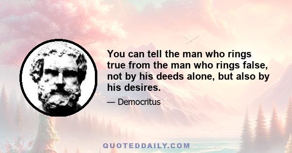 You can tell the man who rings true from the man who rings false, not by his deeds alone, but also by his desires.