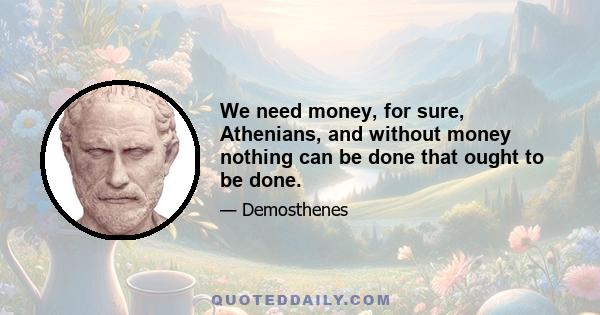 We need money, for sure, Athenians, and without money nothing can be done that ought to be done.