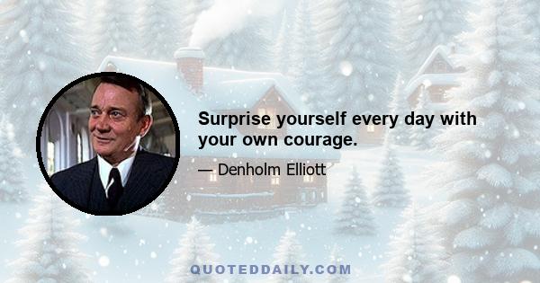 Surprise yourself every day with your own courage.