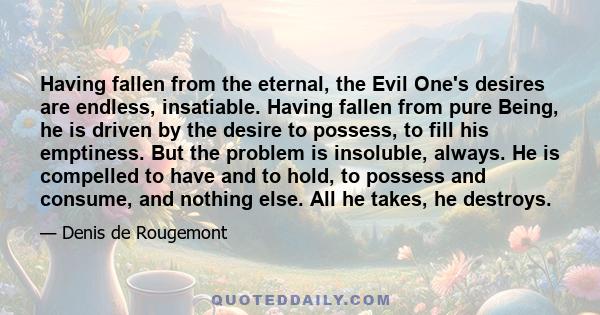 Having fallen from the eternal, the Evil One's desires are endless, insatiable. Having fallen from pure Being, he is driven by the desire to possess, to fill his emptiness. But the problem is insoluble, always. He is