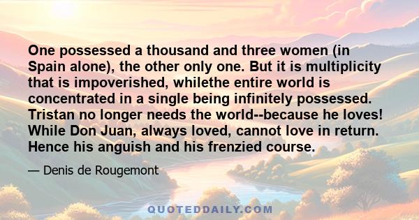 One possessed a thousand and three women (in Spain alone), the other only one. But it is multiplicity that is impoverished, whilethe entire world is concentrated in a single being infinitely possessed. Tristan no longer 