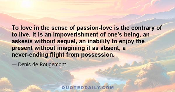 To love in the sense of passion-love is the contrary of to live. It is an impoverishment of one's being, an askesis without sequel, an inability to enjoy the present without imagining it as absent, a never-ending flight 