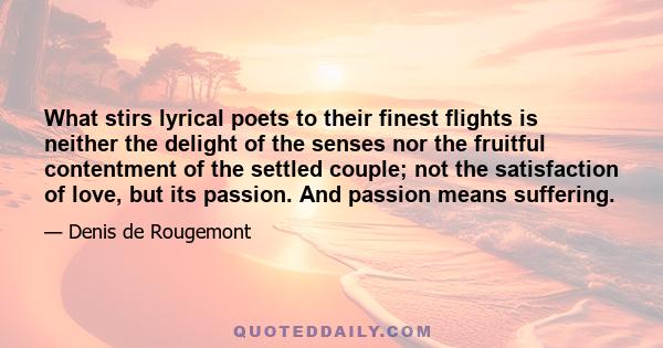 What stirs lyrical poets to their finest flights is neither the delight of the senses nor the fruitful contentment of the settled couple; not the satisfaction of love, but its passion. And passion means suffering.