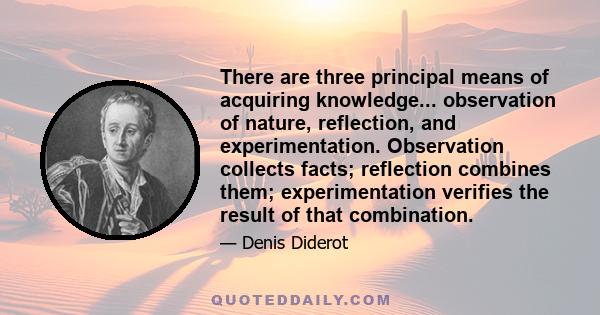 There are three principal means of acquiring knowledge... observation of nature, reflection, and experimentation. Observation collects facts; reflection combines them; experimentation verifies the result of that