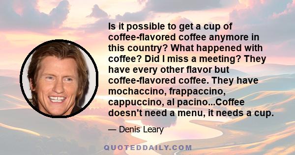 Is it possible to get a cup of coffee-flavored coffee anymore in this country? What happened with coffee? Did I miss a meeting? They have every other flavor but coffee-flavored coffee. They have mochaccino, frappaccino, 