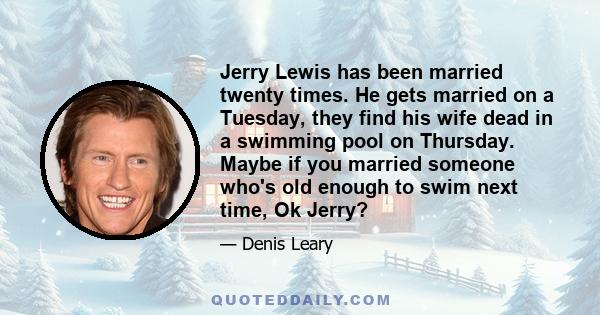 Jerry Lewis has been married twenty times. He gets married on a Tuesday, they find his wife dead in a swimming pool on Thursday. Maybe if you married someone who's old enough to swim next time, Ok Jerry?