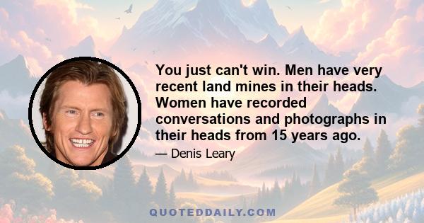 You just can't win. Men have very recent land mines in their heads. Women have recorded conversations and photographs in their heads from 15 years ago.