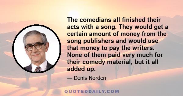 The comedians all finished their acts with a song. They would get a certain amount of money from the song publishers and would use that money to pay the writers. None of them paid very much for their comedy material,