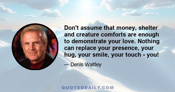 Don't assume that money, shelter and creature comforts are enough to demonstrate your love. Nothing can replace your presence, your hug, your smile, your touch - you!