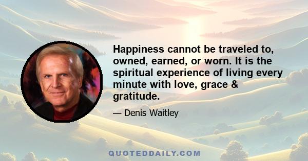 Happiness cannot be traveled to, owned, earned, or worn. It is the spiritual experience of living every minute with love, grace & gratitude.