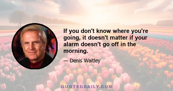 If you don't know where you're going, it doesn't matter if your alarm doesn't go off in the morning.