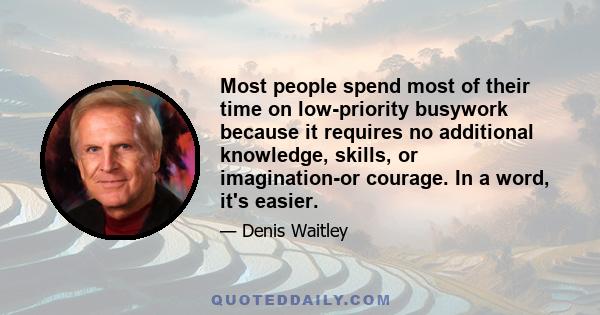 Most people spend most of their time on low-priority busywork because it requires no additional knowledge, skills, or imagination-or courage. In a word, it's easier.