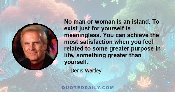 No man or woman is an island. To exist just for yourself is meaningless. You can achieve the most satisfaction when you feel related to some greater purpose in life, something greater than yourself.