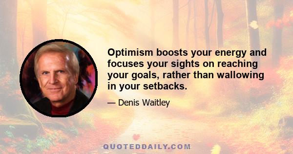 Optimism boosts your energy and focuses your sights on reaching your goals, rather than wallowing in your setbacks.