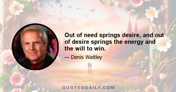 Out of need springs desire, and out of desire springs the energy and the will to win.