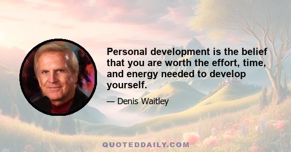 Personal development is the belief that you are worth the effort, time, and energy needed to develop yourself.