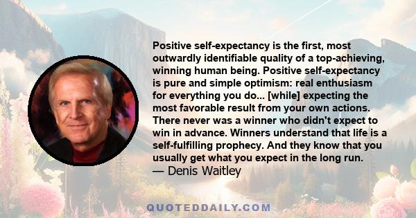 Positive self-expectancy is the first, most outwardly identifiable quality of a top-achieving, winning human being. Positive self-expectancy is pure and simple optimism: real enthusiasm for everything you do... [while]