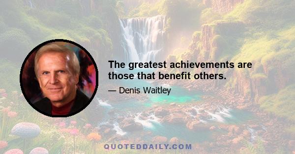 The greatest achievements are those that benefit others.