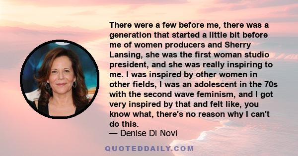 There were a few before me, there was a generation that started a little bit before me of women producers and Sherry Lansing, she was the first woman studio president, and she was really inspiring to me. I was inspired