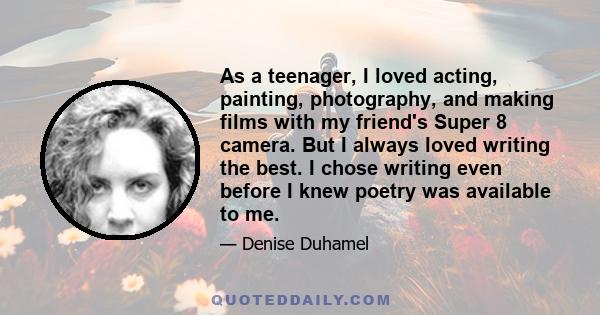 As a teenager, I loved acting, painting, photography, and making films with my friend's Super 8 camera. But I always loved writing the best. I chose writing even before I knew poetry was available to me.