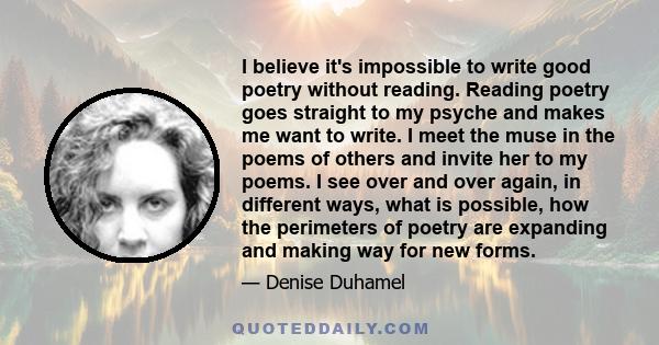 I believe it's impossible to write good poetry without reading. Reading poetry goes straight to my psyche and makes me want to write. I meet the muse in the poems of others and invite her to my poems. I see over and