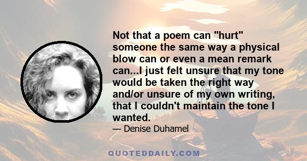 Not that a poem can hurt someone the same way a physical blow can or even a mean remark can...I just felt unsure that my tone would be taken the right way and/or unsure of my own writing, that I couldn't maintain the
