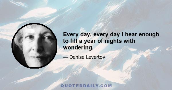 Every day, every day I hear enough to fill a year of nights with wondering.