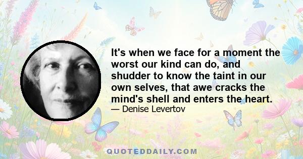 It's when we face for a moment the worst our kind can do, and shudder to know the taint in our own selves, that awe cracks the mind's shell and enters the heart.