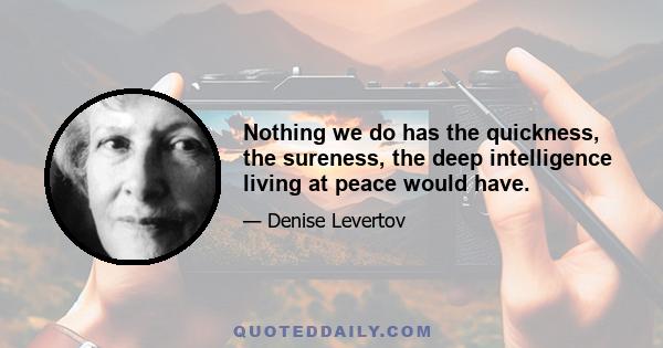 Nothing we do has the quickness, the sureness, the deep intelligence living at peace would have.