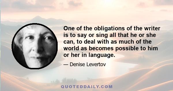 One of the obligations of the writer is to say or sing all that he or she can, to deal with as much of the world as becomes possible to him or her in language.