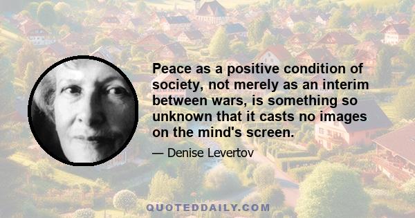 Peace as a positive condition of society, not merely as an interim between wars, is something so unknown that it casts no images on the mind's screen.