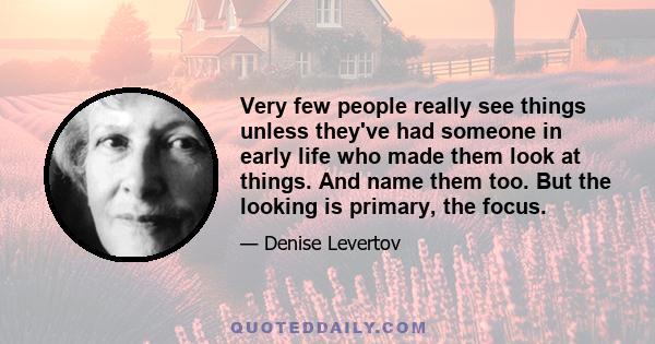 Very few people really see things unless they've had someone in early life who made them look at things. And name them too. But the looking is primary, the focus.