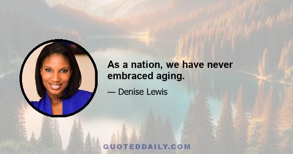 As a nation, we have never embraced aging.