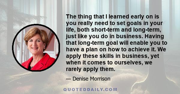 The thing that I learned early on is you really need to set goals in your life, both short-term and long-term, just like you do in business. Having that long-term goal will enable you to have a plan on how to achieve