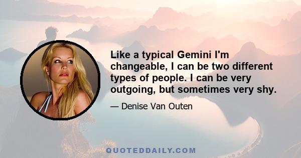 Like a typical Gemini I'm changeable, I can be two different types of people. I can be very outgoing, but sometimes very shy.