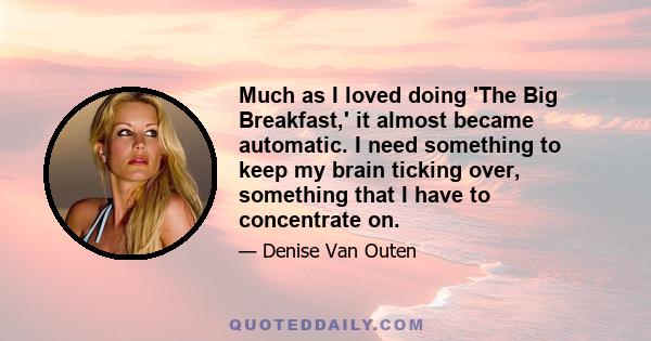 Much as I loved doing 'The Big Breakfast,' it almost became automatic. I need something to keep my brain ticking over, something that I have to concentrate on.