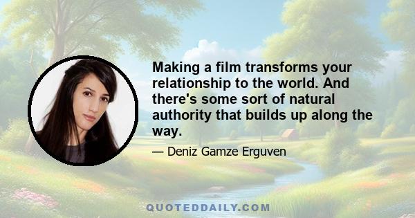 Making a film transforms your relationship to the world. And there's some sort of natural authority that builds up along the way.